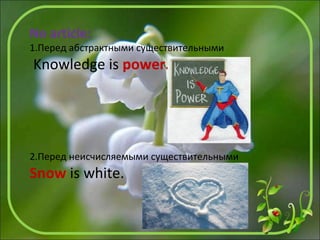 No article:
1.Перед абстрактными существительными
Knowledge is power.
2.Перед неисчисляемыми существительными
Snow is white.
 