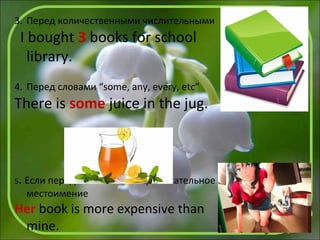 3. Перед количественными числительными
I bought 3 books for school
library.
4. Перед словами “some, any, every, etc”
There is some juice in the jug.
5. Если перед словом стоит притяжательное
местоимение
Her book is more expensive than
mine.
 