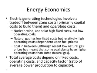 15
Energy Economics
• Electric generating technologies involve a
tradeoff between fixed costs (primarily capital
costs to build them) and operating costs:
– Nuclear, wind, and solar high fixed costs, but low
operating costs,
– Natural gas has low fixed costs but relatively high
operating costs (dependent upon fuel prices)
– Coal in between (although recent low natural gas
prices has meant that some coal plants have higher
operating costs than some natural gas).
• Total average costs depend on fixed costs,
operating costs, and capacity factor (ratio of
average power production to capacity).
 