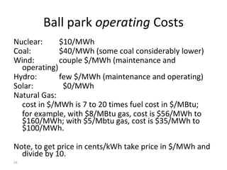 16
Ball park operating Costs
Nuclear: $10/MWh
Coal: $40/MWh (some coal considerably lower)
Wind: couple $/MWh (maintenance and
operating)
Hydro: few $/MWh (maintenance and operating)
Solar: $0/MWh
Natural Gas:
cost in $/MWh is 7 to 20 times fuel cost in $/MBtu;
for example, with $8/MBtu gas, cost is $56/MWh to
$160/MWh; with $5/Mbtu gas, cost is $35/MWh to
$100/MWh.
Note, to get price in cents/kWh take price in $/MWh and
divide by 10.
 