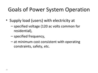 20
Goals of Power System Operation
• Supply load (users) with electricity at
– specified voltage (120 ac volts common for
residential),
– specified frequency,
– at minimum cost consistent with operating
constraints, safety, etc.
 