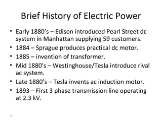 24
Brief History of Electric Power
• Early 1880’s – Edison introduced Pearl Street dc
system in Manhattan supplying 59 customers.
• 1884 – Sprague produces practical dc motor.
• 1885 – invention of transformer.
• Mid 1880’s – Westinghouse/Tesla introduce rival
ac system.
• Late 1880’s – Tesla invents ac induction motor.
• 1893 – First 3 phase transmission line operating
at 2.3 kV.
 