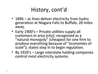 25
History, cont’d
• 1896 – ac lines deliver electricity from hydro
generation at Niagara Falls to Buffalo, 20 miles
away.
• Early 1900’s – Private utilities supply all
customers in area (city); recognized as a
“natural monopoly” (cheapest for one firm to
produce everything because of “economies of
scale”); states step in to begin regulation.
• By 1920’s – Large interstate holding companies
control most electricity systems.
 