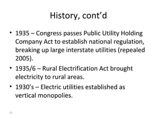 26
History, cont’d
• 1935 – Congress passes Public Utility Holding
Company Act to establish national regulation,
breaking up large interstate utilities (repealed
2005).
• 1935/6 – Rural Electrification Act brought
electricity to rural areas.
• 1930’s – Electric utilities established as
vertical monopolies.
 