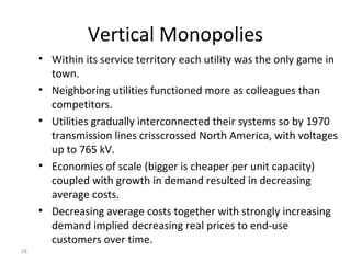 28
Vertical Monopolies
• Within its service territory each utility was the only game in
town.
• Neighboring utilities functioned more as colleagues than
competitors.
• Utilities gradually interconnected their systems so by 1970
transmission lines crisscrossed North America, with voltages
up to 765 kV.
• Economies of scale (bigger is cheaper per unit capacity)
coupled with growth in demand resulted in decreasing
average costs.
• Decreasing average costs together with strongly increasing
demand implied decreasing real prices to end-use
customers over time.
 