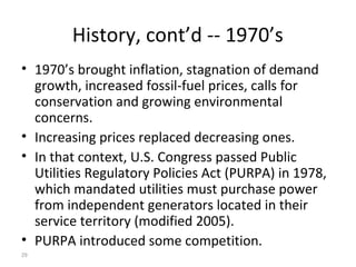 29
History, cont’d -- 1970’s
• 1970’s brought inflation, stagnation of demand
growth, increased fossil-fuel prices, calls for
conservation and growing environmental
concerns.
• Increasing prices replaced decreasing ones.
• In that context, U.S. Congress passed Public
Utilities Regulatory Policies Act (PURPA) in 1978,
which mandated utilities must purchase power
from independent generators located in their
service territory (modified 2005).
• PURPA introduced some competition.
 