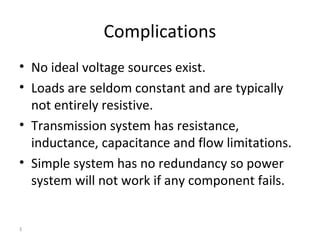 3
Complications
• No ideal voltage sources exist.
• Loads are seldom constant and are typically
not entirely resistive.
• Transmission system has resistance,
inductance, capacitance and flow limitations.
• Simple system has no redundancy so power
system will not work if any component fails.
 