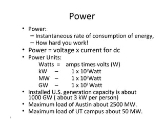 4
Power
• Power:
– Instantaneous rate of consumption of energy,
– How hard you work!
• Power = voltage x current for dc
• Power Units:
Watts = amps times volts (W)
kW – 1 x 103
Watt
MW – 1 x 106
Watt
GW – 1 x 109
Watt
• Installed U.S. generation capacity is about
1000 GW ( about 3 kW per person)
• Maximum load of Austin about 2500 MW.
• Maximum load of UT campus about 50 MW.
 