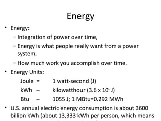 5
Energy
• Energy:
– Integration of power over time,
– Energy is what people really want from a power
system,
– How much work you accomplish over time.
• Energy Units:
Joule = 1 watt-second (J)
kWh – kilowatthour (3.6 x 106
J)
Btu – 1055 J; 1 MBtu=0.292 MWh
• U.S. annual electric energy consumption is about 3600
billion kWh (about 13,333 kWh per person, which means
 