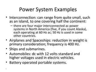 6
Power System Examples
• Interconnection: can range from quite small, such
as an island, to one covering half the continent:
– there are four major interconnected ac power
systems in North America (five, if you count Alaska),
each operating at 60 Hz ac; 50 Hz is used in some
other countries.
• Airplanes and Spaceships: reduction in weight is
primary consideration; frequency is 400 Hz.
• Ships and submarines.
• Automobiles: dc with 12 volts standard and
higher voltages used in electric vehicles.
• Battery operated portable systems.
 