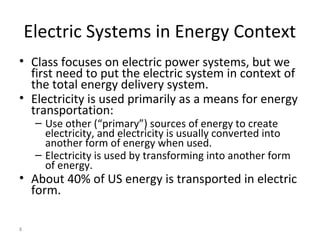 8
Electric Systems in Energy Context
• Class focuses on electric power systems, but we
first need to put the electric system in context of
the total energy delivery system.
• Electricity is used primarily as a means for energy
transportation:
– Use other (“primary”) sources of energy to create
electricity, and electricity is usually converted into
another form of energy when used.
– Electricity is used by transforming into another form
of energy.
• About 40% of US energy is transported in electric
form.
 
