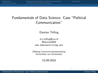 Introducing. . . Studying social media in poltical communication Conclusion
Fundamentals of Data Science: Case “Political
Communication”
Damian Trilling
d.c.trilling@uva.nl
@damian0604
www.damiantrilling.net
Afdeling Communicatiewetenschap
Universiteit van Amsterdam
12-09-2016
Fundamentals of Data Science: Case “Political Communication” Damian Trilling
 
