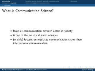 Introducing. . . Studying social media in poltical communication Conclusion
. . . the topic
What is Communication Science?
• looks at communication between actors in society
• is one of the empirical social sciences
• (mainly) focuses on mediated communication rather than
interpersonal communication
Fundamentals of Data Science: Case “Political Communication” Damian Trilling
 