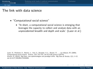 Introducing. . . Studying social media in poltical communication Conclusion
. . . the topic
The link with data science
• “Computational social science”
• “In short, a computational social science is emerging that
leverages the capacity to collect and analyze data with an
unprecedented breadth and depth and scale.’ (Lazer et al.)
Lazer, D., Pentland, A., Adamic, L., Aral, S., Barabási, A.-L., Brewer, D., . . . van Alstyne, M. (2009).
Computational social science. Science, 323, 721–723. doi:10.1126/science.1167742
Kitchin, R. (2014). Big Data, new epistemologies and paradigm shifts. Big Data & Society, 1(1), 1–12.
doi:10.1177/2053951714528481
Fundamentals of Data Science: Case “Political Communication” Damian Trilling
 