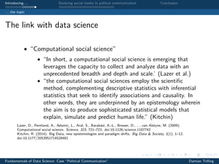Introducing. . . Studying social media in poltical communication Conclusion
. . . the topic
The link with data science
• “Computational social science”
• “In short, a computational social science is emerging that
leverages the capacity to collect and analyze data with an
unprecedented breadth and depth and scale.’ (Lazer et al.)
• “the computational social sciences employ the scientiﬁc
method, complementing descriptive statistics with inferential
statistics that seek to identify associations and causality. In
other words, they are underpinned by an epistemology wherein
the aim is to produce sophisticated statistical models that
explain, simulate and predict human life.” (Kitchin)
Lazer, D., Pentland, A., Adamic, L., Aral, S., Barabási, A.-L., Brewer, D., . . . van Alstyne, M. (2009).
Computational social science. Science, 323, 721–723. doi:10.1126/science.1167742
Kitchin, R. (2014). Big Data, new epistemologies and paradigm shifts. Big Data & Society, 1(1), 1–12.
doi:10.1177/2053951714528481
Fundamentals of Data Science: Case “Political Communication” Damian Trilling
 