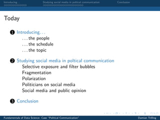 Introducing. . . Studying social media in poltical communication Conclusion
Today
1 Introducing. . .
. . . the people
. . . the schedule
. . . the topic
2 Studying social media in poltical communication
Selective exposure and ﬁlter bubbles
Fragmentation
Polarization
Politicians on social media
Social media and public opinion
3 Conclusion
Fundamentals of Data Science: Case “Political Communication” Damian Trilling
 