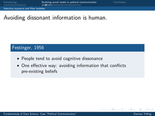 Introducing. . . Studying social media in poltical communication Conclusion
Selective exposure and ﬁlter bubbles
Avoiding dissonant information is human.
Festinger, 1956
• People tend to avoid cognitive dissonance
• One eﬀective way: avoiding information that conﬂicts
pre-existing beliefs
Fundamentals of Data Science: Case “Political Communication” Damian Trilling
 