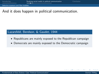 Introducing. . . Studying social media in poltical communication Conclusion
Selective exposure and ﬁlter bubbles
And it does happen in political communication.
Lazarsfeld, Berelson, & Gaudet, 1944
• Republicans are mainly exposed to the Republican campaign
• Democrats are mainly exposed to the Democratic campaign
Fundamentals of Data Science: Case “Political Communication” Damian Trilling
 