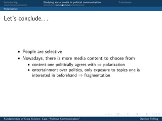 Introducing. . . Studying social media in poltical communication Conclusion
Polarization
Let’s conclude. . .
• People are selective
• Nowadays, there is more media content to choose from
• content one politically agrees with ⇒ polarization
• entertainment over politics, only exposure to topics one is
interested in beforehand ⇒ fragmentation
Fundamentals of Data Science: Case “Political Communication” Damian Trilling
 