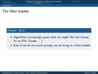 Introducing. . . Studying social media in poltical communication Conclusion
Polarization
The ﬁlter bubble
Pariser, 2011
• Algorithms increasingly guess what we might like and choose
for us (FB, Google,. . . )
• Even if we do not avoid actively, we are living in a ﬁlter bubble
Fundamentals of Data Science: Case “Political Communication” Damian Trilling
 