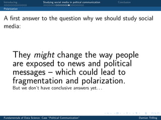 Introducing. . . Studying social media in poltical communication Conclusion
Polarization
A ﬁrst answer to the question why we should study social
media:
They might change the way people
are exposed to news and political
messages – which could lead to
fragmentation and polarization.
But we don’t have conclusive answers yet. . .
Fundamentals of Data Science: Case “Political Communication” Damian Trilling
 