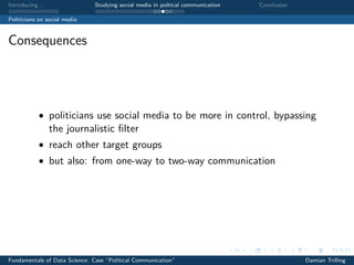 Introducing. . . Studying social media in poltical communication Conclusion
Politicians on social media
Consequences
• politicians use social media to be more in control, bypassing
the journalistic ﬁlter
• reach other target groups
• but also: from one-way to two-way communication
Fundamentals of Data Science: Case “Political Communication” Damian Trilling
 