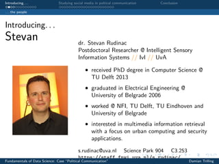 Introducing. . . Studying social media in poltical communication Conclusion
. . . the people
Introducing. . .
Stevan dr. Stevan Rudinac
Postdoctoral Researcher @ Intelligent Sensory
Information Systems // IvI // UvA
• received PhD degree in Computer Science @
TU Delft 2013
• graduated in Electrical Engineering @
University of Belgrade 2006
• worked @ NFI, TU Delft, TU Eindhoven and
University of Belgrade
• interested in multimedia information retrieval
with a focus on urban computing and security
applications.
s.rudinac@uva.nl Science Park 904 C3.253
https://staff.fnwi.uva.nl/s.rudinac/
Fundamentals of Data Science: Case “Political Communication” Damian Trilling
 
