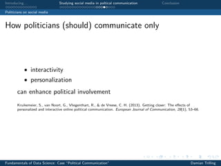 Introducing. . . Studying social media in poltical communication Conclusion
Politicians on social media
How politicians (should) communicate only
• interactivity
• personalization
can enhance political involvement
Kruikemeier, S., van Noort, G., Vliegenthart, R., & de Vreese, C. H. (2013). Getting closer: The eﬀects of
personalized and interactive online political communication. European Journal of Communication, 28(1), 53–66.
Fundamentals of Data Science: Case “Political Communication” Damian Trilling
 