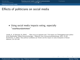 Introducing. . . Studying social media in poltical communication Conclusion
Politicians on social media
Eﬀects of politicians on social media
• Using social media impacts voting, especially
“voorkeurstemmen”
Jacobs, K., & Spierings, N. (2014). . . . Maar win je er stemmen mee ? De impact van Twittergebruik door politici
bij de Nederlandse Tweede Kamerverkiezingen. Tijdschrift Voor Communicatiewetenschap, 42(1), 22–38.
Kruikemeier, S. (2014). How political candidates use Twitter and the impact on votes.Computers in Human
Behavior, 34, 131–139.
Fundamentals of Data Science: Case “Political Communication” Damian Trilling
 