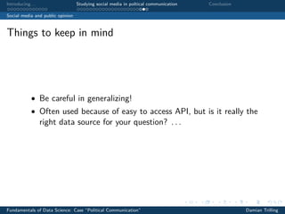 Introducing. . . Studying social media in poltical communication Conclusion
Social media and public opinion
Things to keep in mind
• Be careful in generalizing!
• Often used because of easy to access API, but is it really the
right data source for your question? . . .
Fundamentals of Data Science: Case “Political Communication” Damian Trilling
 