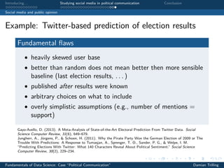 Introducing. . . Studying social media in poltical communication Conclusion
Social media and public opinion
Example: Twitter-based prediction of election results
Fundamental ﬂaws
• heavily skewed user base
• better than random does not mean better then more sensible
baseline (last election results, . . . )
• published after results were known
• arbitrary choices on what to include
• overly simplistic assumptions (e.g., number of mentions =
support)
Gayo-Avello, D. (2013). A Meta-Analysis of State-of-the-Art Electoral Prediction From Twitter Data. Social
Science Computer Review, 31(6), 649–679.
Jungherr, A., Jürgens, P., & Schoen, H. (2011). Why the Pirate Party Won the German Election of 2009 or The
Trouble With Predictions: A Response to Tumasjan, A., Sprenger, T. O., Sander, P. G., & Welpe, I. M.
“Predicting Elections With Twitter: What 140 Characters Reveal About Political Sentiment.” Social Science
Computer Review, 30(2), 229–234.
Fundamentals of Data Science: Case “Political Communication” Damian Trilling
 
