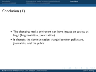 Introducing. . . Studying social media in poltical communication Conclusion
Conclusion (1)
• The changing media environent can have impact on society at
large (fragmentation, polarization)
• It changes the communication triangle between politicians,
journalists, and the public
Fundamentals of Data Science: Case “Political Communication” Damian Trilling
 