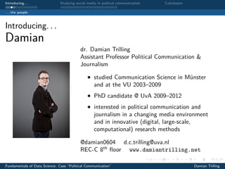 Introducing. . . Studying social media in poltical communication Conclusion
. . . the people
Introducing. . .
Damian
dr. Damian Trilling
Assistant Professor Political Communication &
Journalism
• studied Communication Science in Münster
and at the VU 2003–2009
• PhD candidate @ UvA 2009–2012
• interested in political communication and
journalism in a changing media environment
and in innovative (digital, large-scale,
computational) research methods
@damian0604 d.c.trilling@uva.nl
REC-C 8th
ﬂoor www.damiantrilling.net
Fundamentals of Data Science: Case “Political Communication” Damian Trilling
 