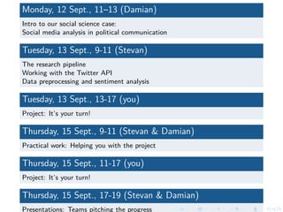 Monday, 12 Sept., 11–13 (Damian)
Intro to our social science case:
Social media analysis in political communication
Tuesday, 13 Sept., 9-11 (Stevan)
The research pipeline
Working with the Twitter API
Data preprocessing and sentiment analysis
Tuesday, 13 Sept., 13-17 (you)
Project: It’s your turn!
Thursday, 15 Sept., 9-11 (Stevan & Damian)
Practical work: Helping you with the project
Thursday, 15 Sept., 11-17 (you)
Project: It’s your turn!
Thursday, 15 Sept., 17-19 (Stevan & Damian)
Presentations: Teams pitching the progress
 