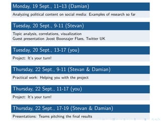 Monday, 19 Sept., 11–13 (Damian)
Analyzing political content on social media: Examples of research so far
Tuesday, 20 Sept., 9-11 (Stevan)
Topic analysis, correlations, visualization
Guest presentation Joost Boonzajer Flaes, Twitter UK
Tuesday, 20 Sept., 13-17 (you)
Project: It’s your turn!
Thursday, 22 Sept., 9-11 (Stevan & Damian)
Practical work: Helping you with the project
Thursday, 22 Sept., 11-17 (you)
Project: It’s your turn!
Thursday, 22 Sept., 17-19 (Stevan & Damian)
Presentations: Teams pitching the ﬁnal results
 