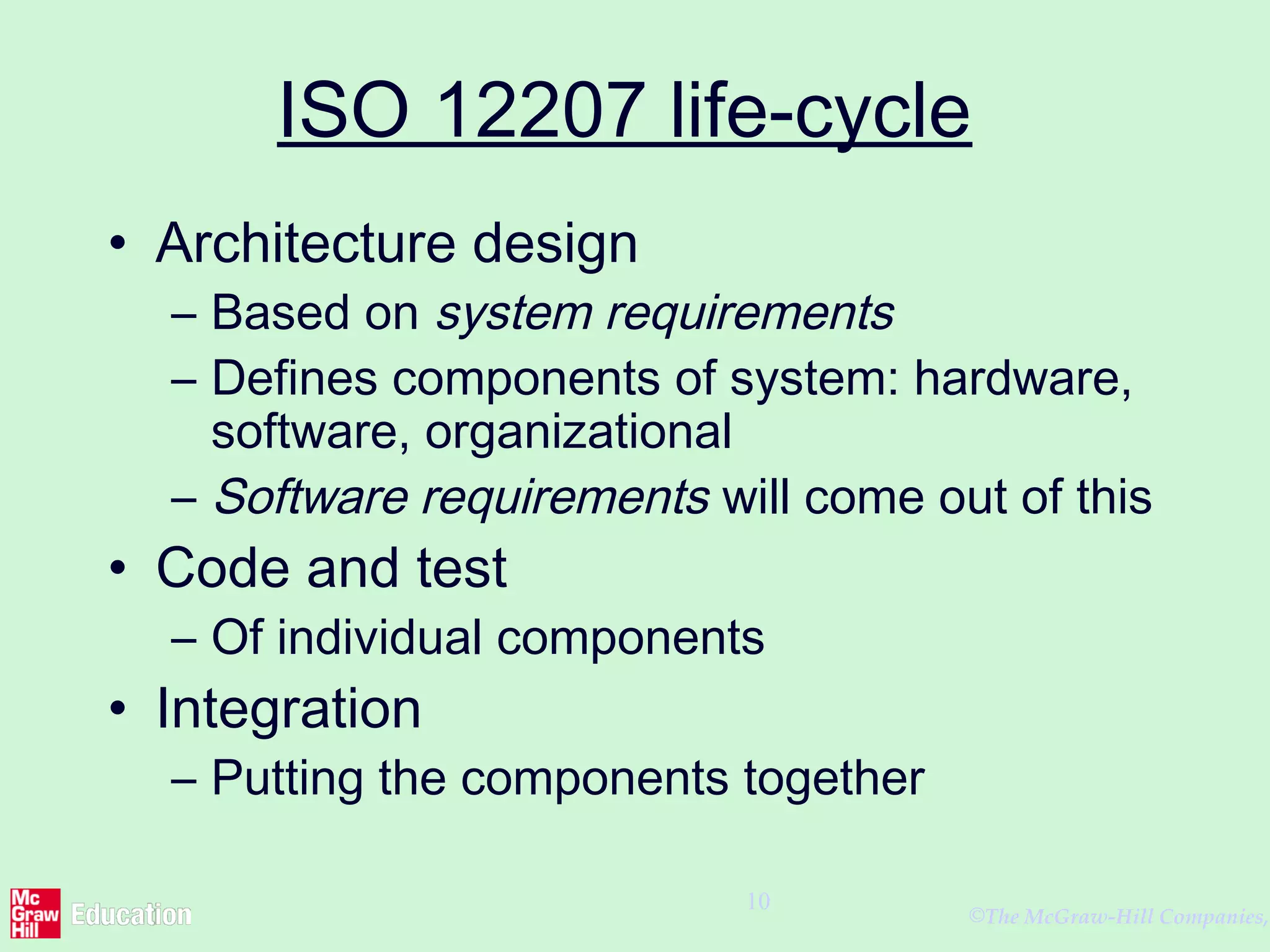 ©The McGraw-Hill Companies,
10
ISO 12207 life-cycle
• Architecture design
– Based on system requirements
– Defines components of system: hardware,
software, organizational
– Software requirements will come out of this
• Code and test
– Of individual components
• Integration
– Putting the components together
 