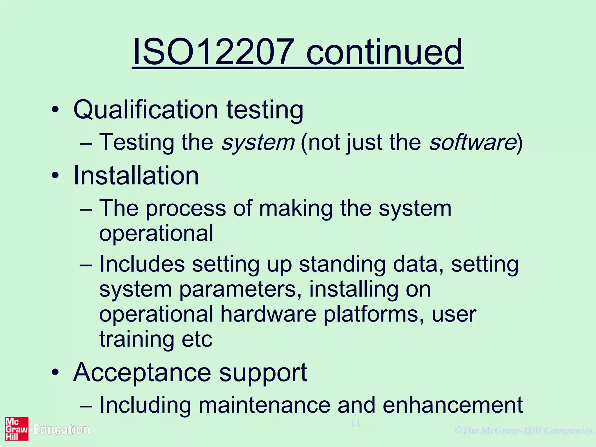 ©The McGraw-Hill Companies,
11
ISO12207 continued
• Qualification testing
– Testing the system (not just the software)
• Installation
– The process of making the system
operational
– Includes setting up standing data, setting
system parameters, installing on
operational hardware platforms, user
training etc
• Acceptance support
– Including maintenance and enhancement
 