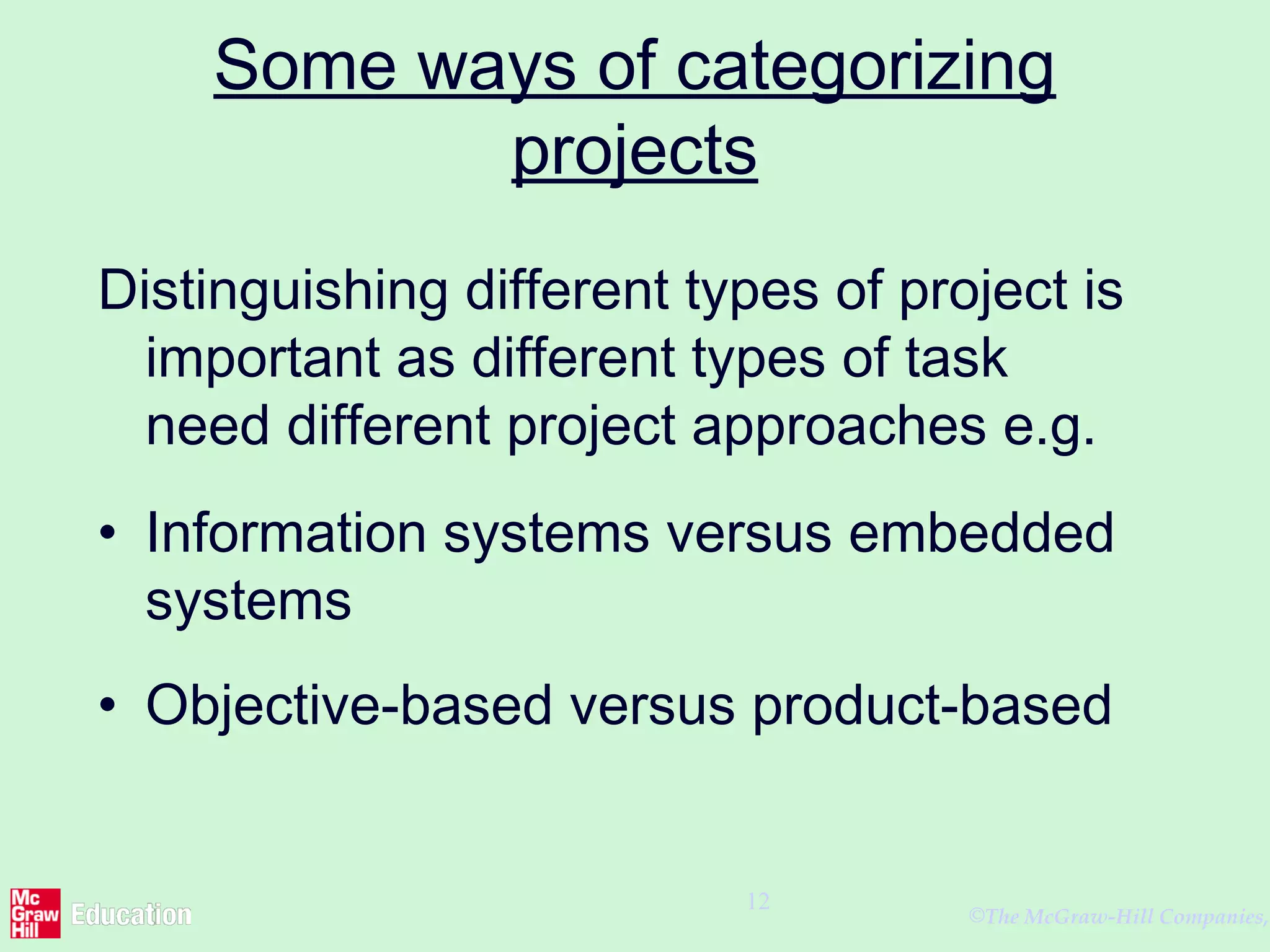 ©The McGraw-Hill Companies,
12
Some ways of categorizing
projects
Distinguishing different types of project is
important as different types of task
need different project approaches e.g.
• Information systems versus embedded
systems
• Objective-based versus product-based
 