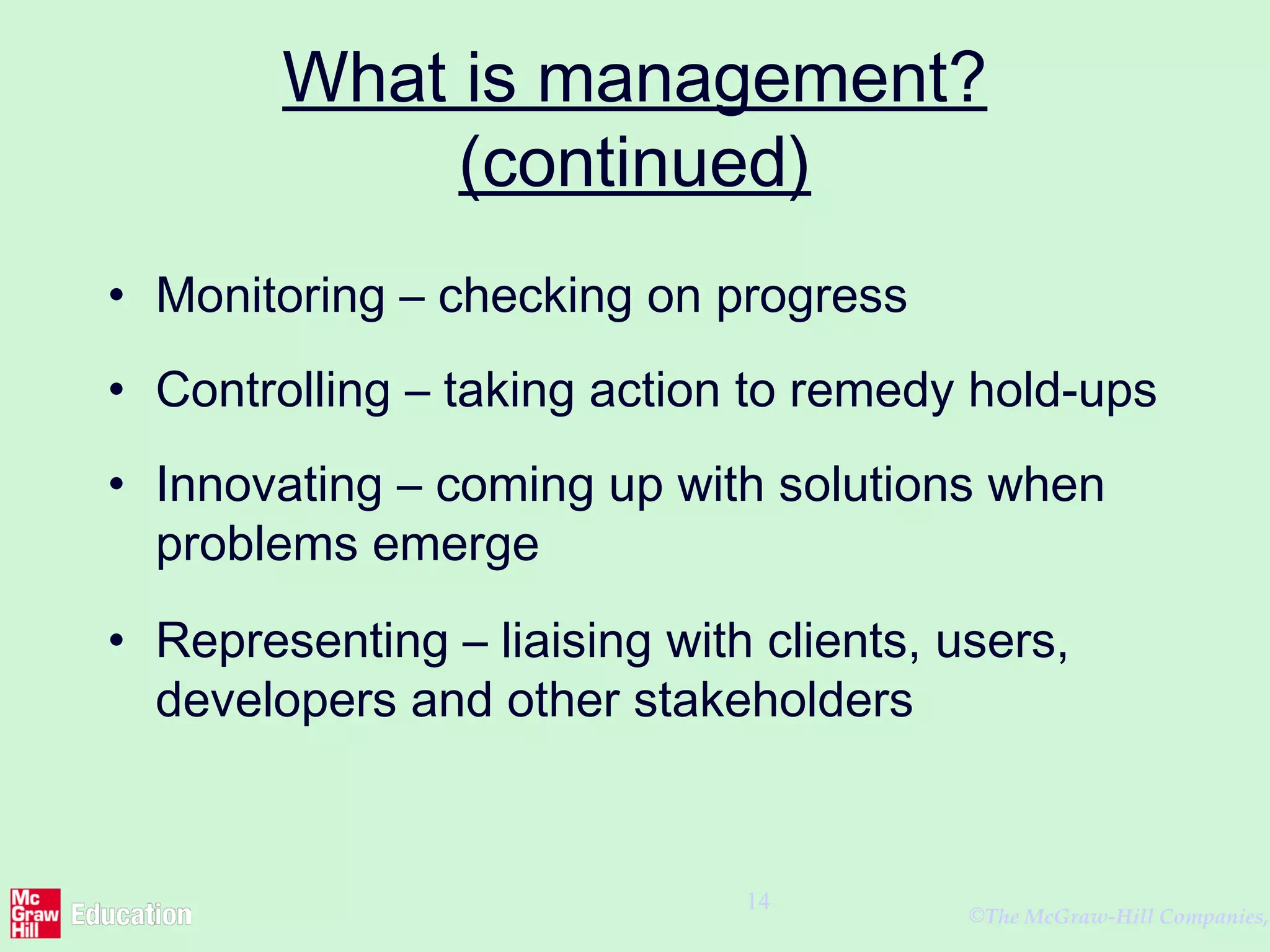 ©The McGraw-Hill Companies,
14
What is management?
(continued)
• Monitoring – checking on progress
• Controlling – taking action to remedy hold-ups
• Innovating – coming up with solutions when
problems emerge
• Representing – liaising with clients, users,
developers and other stakeholders
 