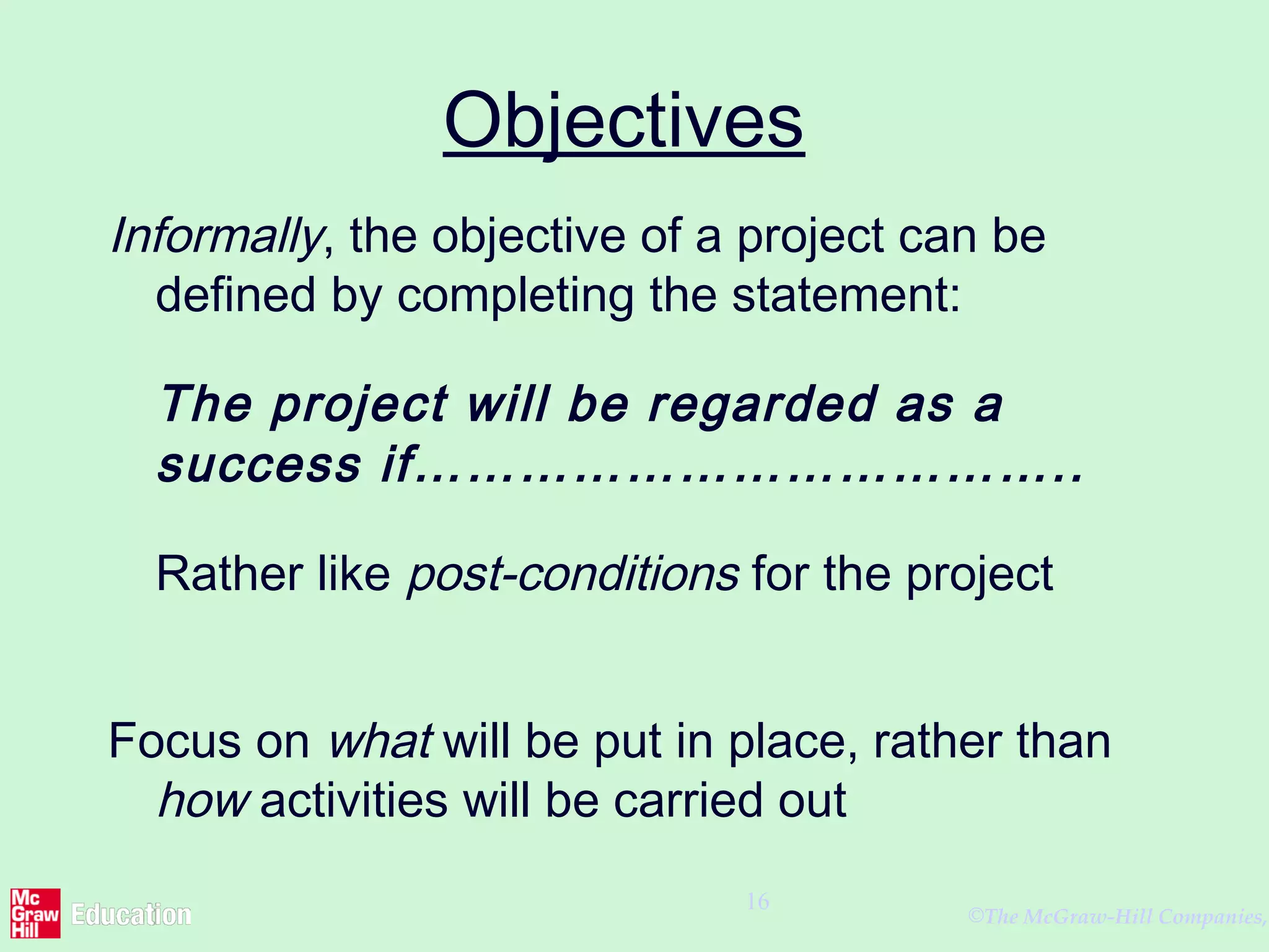 ©The McGraw-Hill Companies,
16
Objectives
Informally, the objective of a project can be
defined by completing the statement:
The project will be regarded as a
success if………………………………..
Rather like post-conditions for the project
Focus on what will be put in place, rather than
how activities will be carried out
 