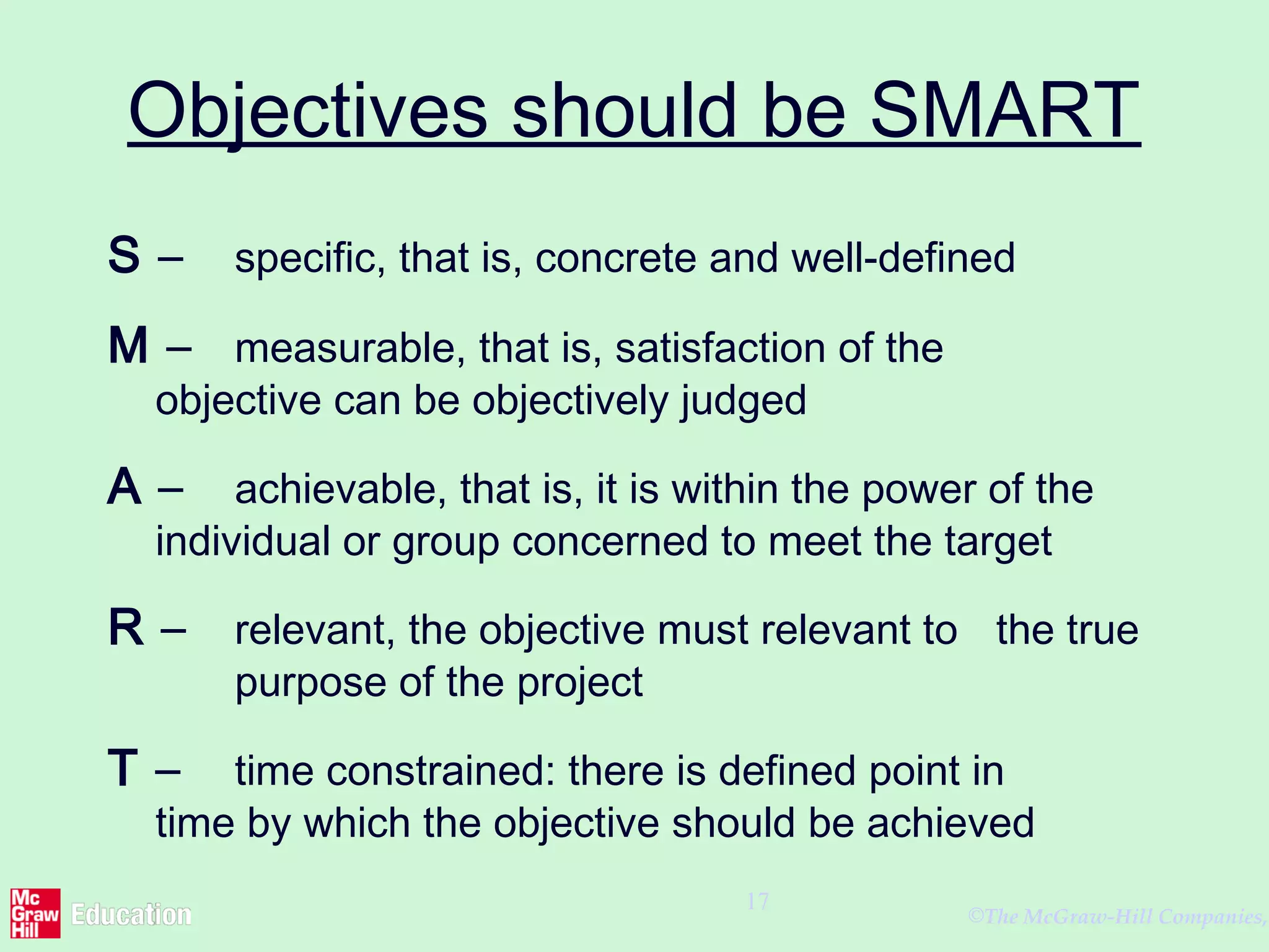 ©The McGraw-Hill Companies,
17
Objectives should be SMART
S – specific, that is, concrete and well-defined
M – measurable, that is, satisfaction of the
objective can be objectively judged
A – achievable, that is, it is within the power of the
individual or group concerned to meet the target
R – relevant, the objective must relevant to the true
purpose of the project
T – time constrained: there is defined point in
time by which the objective should be achieved
 