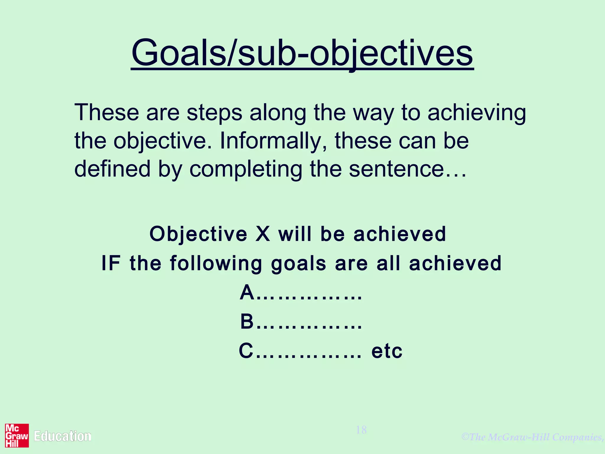 ©The McGraw-Hill Companies,
18
Goals/sub-objectives
These are steps along the way to achieving
the objective. Informally, these can be
defined by completing the sentence…
Objective X will be achieved
IF the following goals are all achieved
A……………
B……………
C…………… etc
 