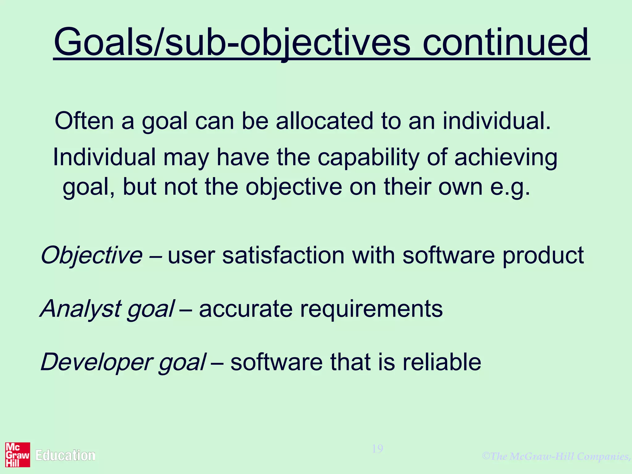 ©The McGraw-Hill Companies,
19
Goals/sub-objectives continued
Often a goal can be allocated to an individual.
Individual may have the capability of achieving
goal, but not the objective on their own e.g.
Objective – user satisfaction with software product
Analyst goal – accurate requirements
Developer goal – software that is reliable
 