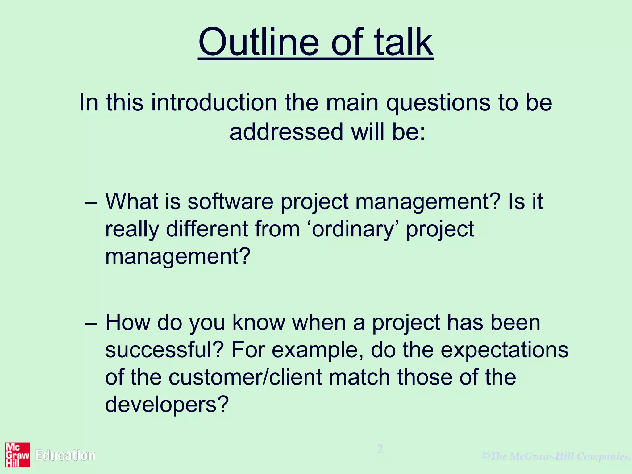 ©The McGraw-Hill Companies,
2
Outline of talk
In this introduction the main questions to be
addressed will be:
– What is software project management? Is it
really different from ‘ordinary’ project
management?
– How do you know when a project has been
successful? For example, do the expectations
of the customer/client match those of the
developers?
 