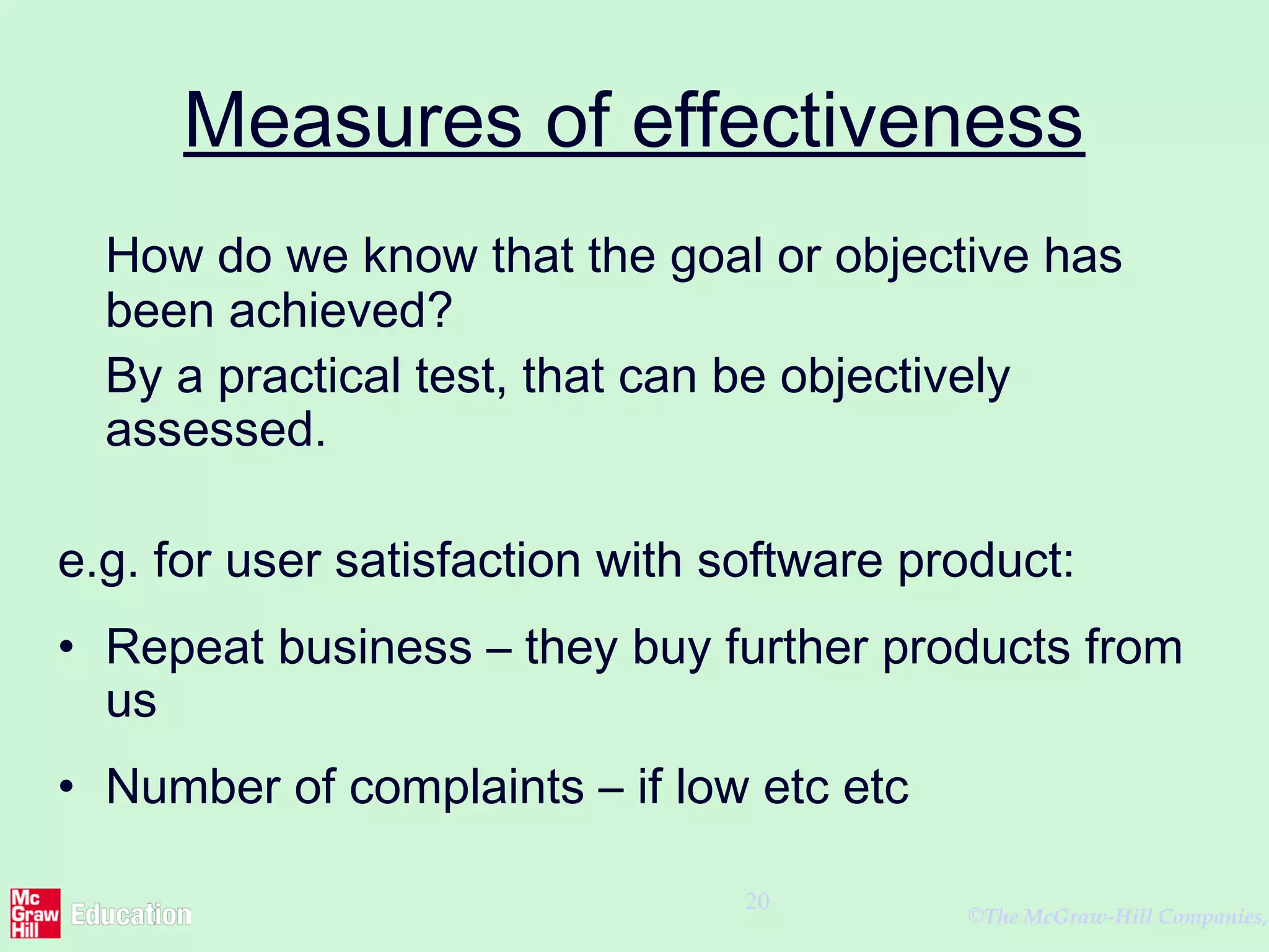 ©The McGraw-Hill Companies,
20
Measures of effectiveness
How do we know that the goal or objective has
been achieved?
By a practical test, that can be objectively
assessed.
e.g. for user satisfaction with software product:
• Repeat business – they buy further products from
us
• Number of complaints – if low etc etc
 