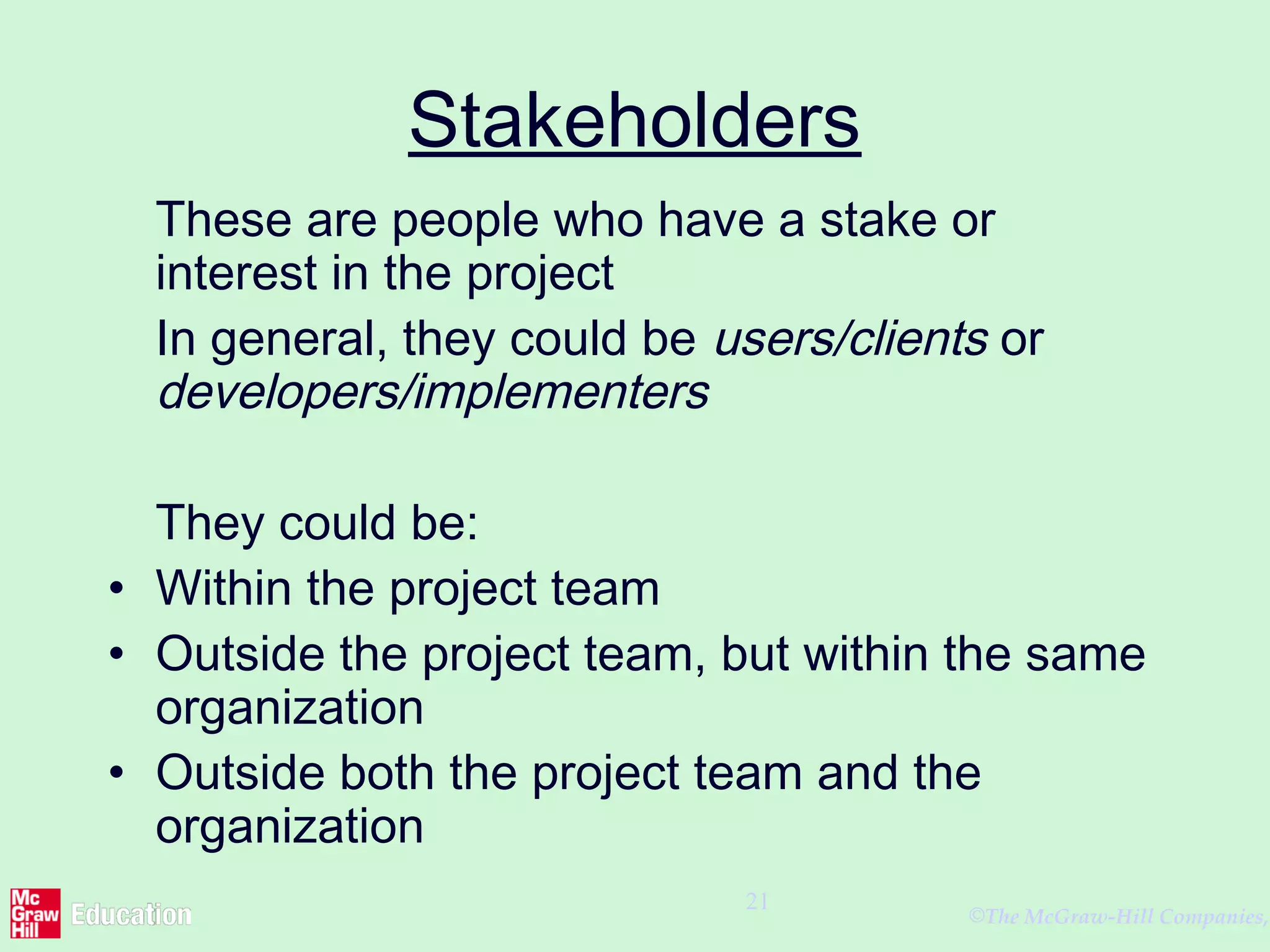 ©The McGraw-Hill Companies,
21
Stakeholders
These are people who have a stake or
interest in the project
In general, they could be users/clients or
developers/implementers
They could be:
• Within the project team
• Outside the project team, but within the same
organization
• Outside both the project team and the
organization
 