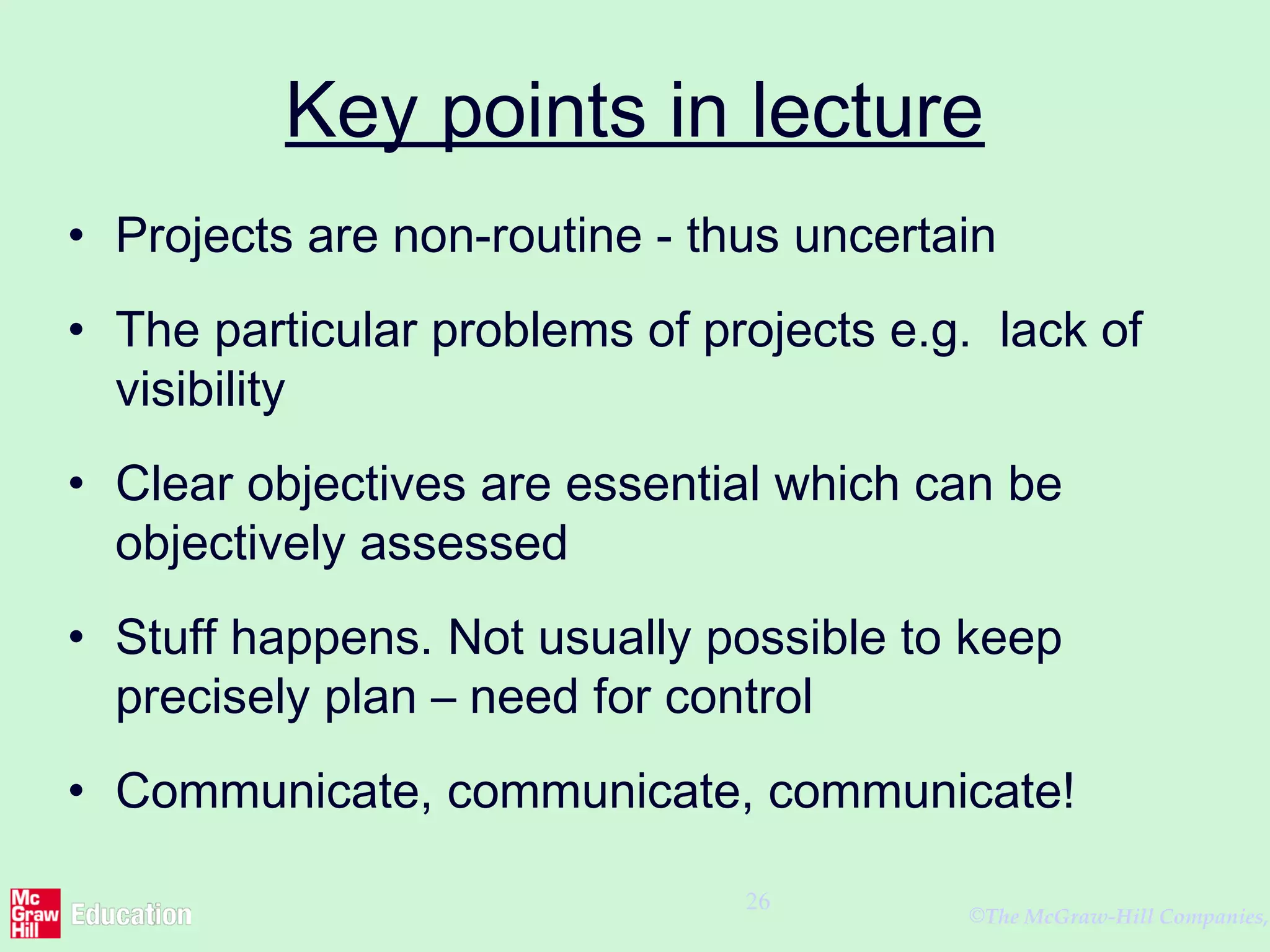 ©The McGraw-Hill Companies,
26
Key points in lecture
• Projects are non-routine - thus uncertain
• The particular problems of projects e.g. lack of
visibility
• Clear objectives are essential which can be
objectively assessed
• Stuff happens. Not usually possible to keep
precisely plan – need for control
• Communicate, communicate, communicate!
 