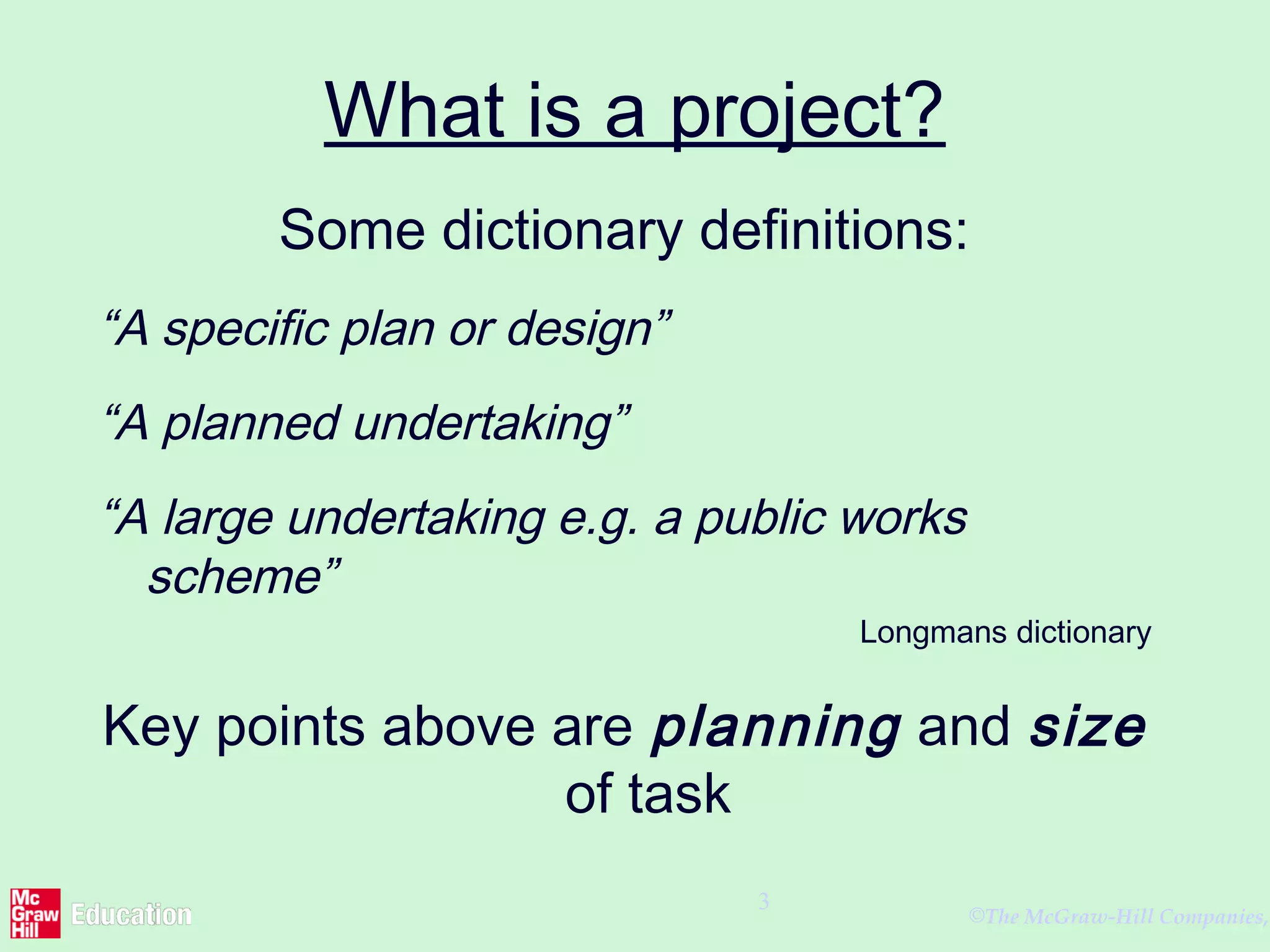 ©The McGraw-Hill Companies,
3
What is a project?
Some dictionary definitions:
“A specific plan or design”
“A planned undertaking”
“A large undertaking e.g. a public works
scheme”
Longmans dictionary
Key points above are planning and size
of task
 