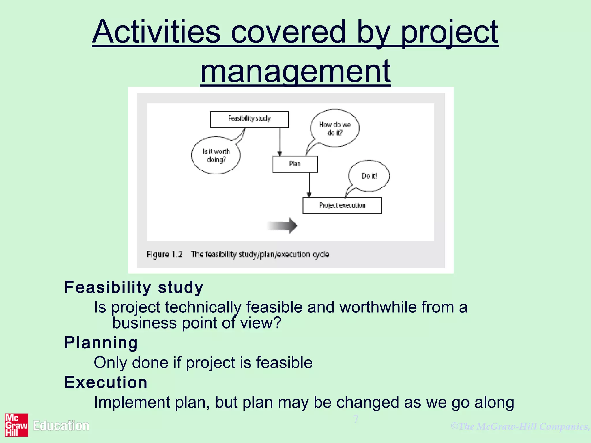 ©The McGraw-Hill Companies,
7
Activities covered by project
management
Feasibility study
Is project technically feasible and worthwhile from a
business point of view?
Planning
Only done if project is feasible
Execution
Implement plan, but plan may be changed as we go along
 