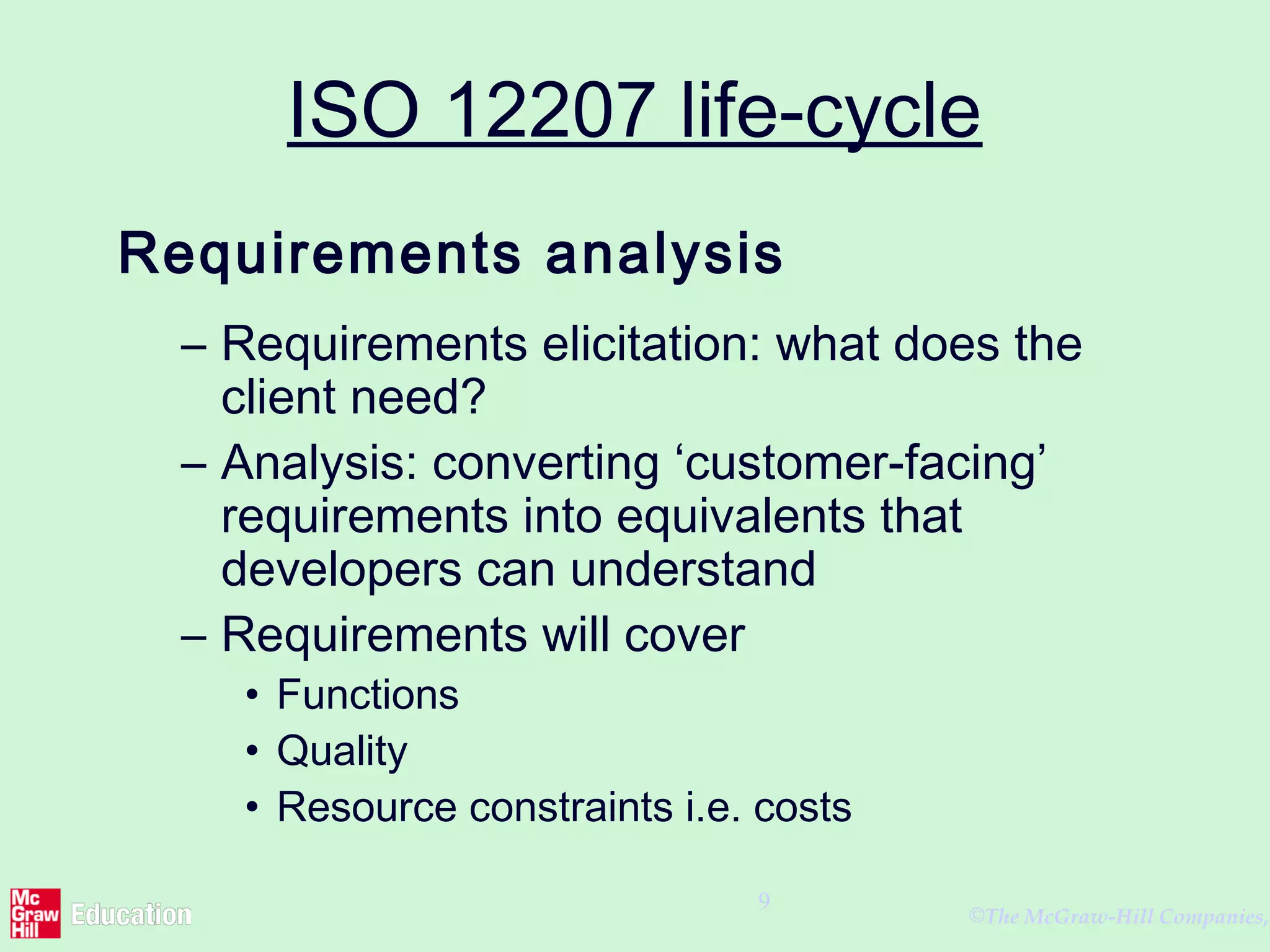 ©The McGraw-Hill Companies,
9
ISO 12207 life-cycle
Requirements analysis
– Requirements elicitation: what does the
client need?
– Analysis: converting ‘customer-facing’
requirements into equivalents that
developers can understand
– Requirements will cover
• Functions
• Quality
• Resource constraints i.e. costs
 